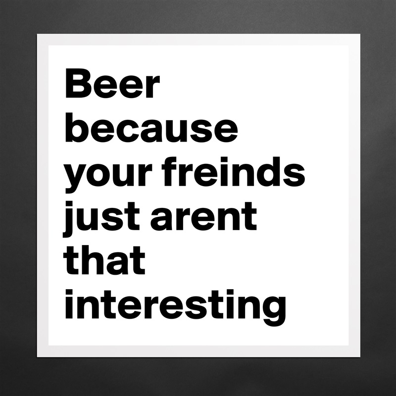 Beer because your freinds just arent that interesting Matte White Poster Print Statement Custom 
