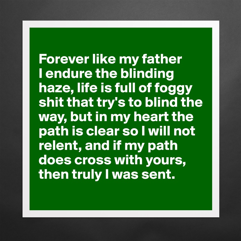 
Forever like my father 
I endure the blinding haze, life is full of foggy shit that try's to blind the way, but in my heart the path is clear so I will not relent, and if my path does cross with yours, then truly I was sent.
 Matte White Poster Print Statement Custom 