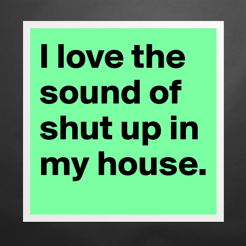 I love the sound of shut up in my house. Matte White Poster Print Statement Custom 