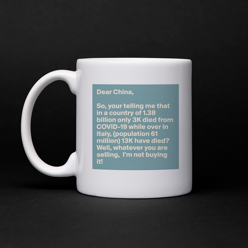 Dear China,

So, your telling me that in a country of 1.38 billion only 3K died from COVID-19 while over in Italy, (population 61 million) 13K have died? Well, whatever you are selling,  I'm not buying it! White Mug Coffee Tea Custom 
