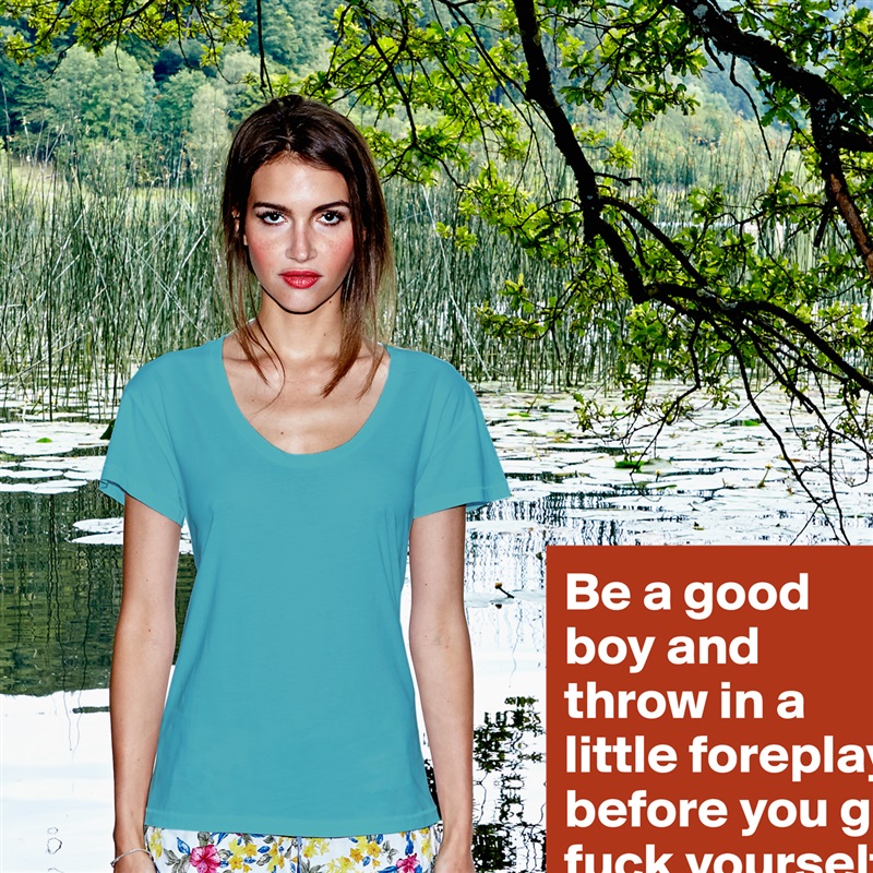 Be a good boy and throw in a little foreplay before you go fuck yourself.  White Womens Women Shirt T-Shirt Quote Custom Roadtrip Satin Jersey 