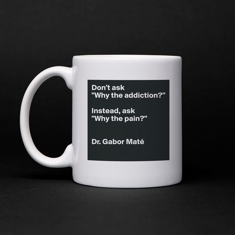 Don't ask 
"Why the addiction?" 

Instead, ask 
"Why the pain?"


Dr. Gabor Maté 
 White Mug Coffee Tea Custom 
