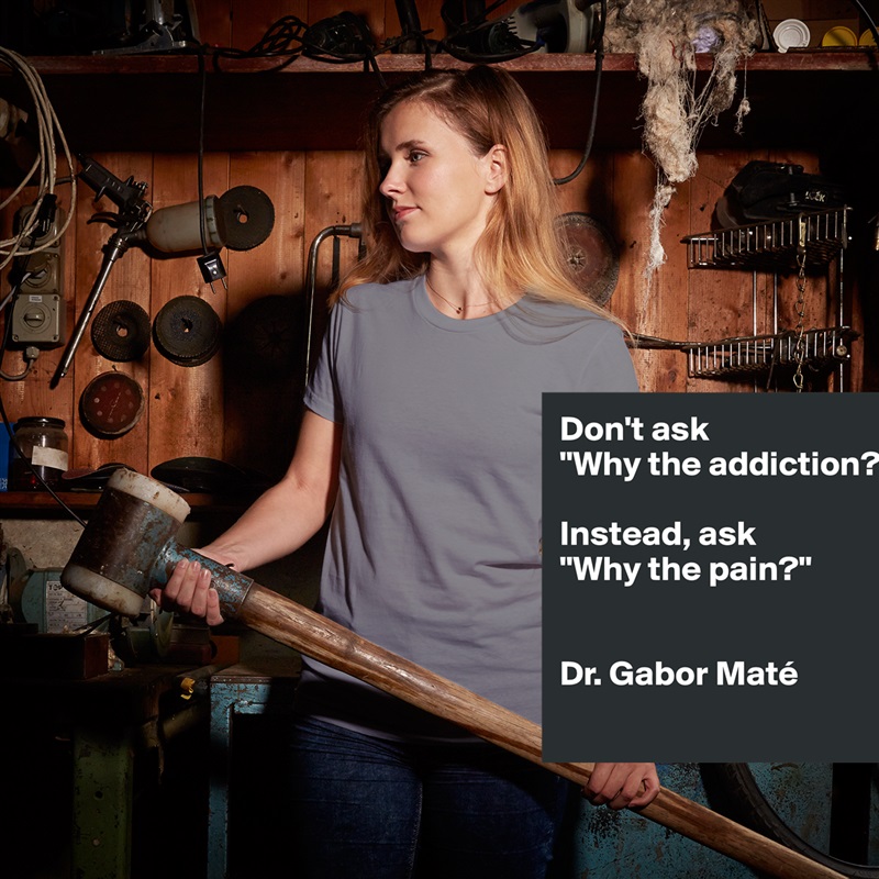 Don't ask 
"Why the addiction?" 

Instead, ask 
"Why the pain?"


Dr. Gabor Maté 
 White American Apparel Short Sleeve Tshirt Custom 