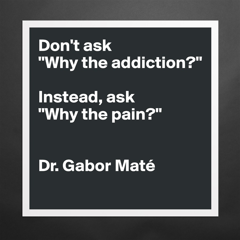 Don't ask 
"Why the addiction?" 

Instead, ask 
"Why the pain?"


Dr. Gabor Maté 
 Matte White Poster Print Statement Custom 