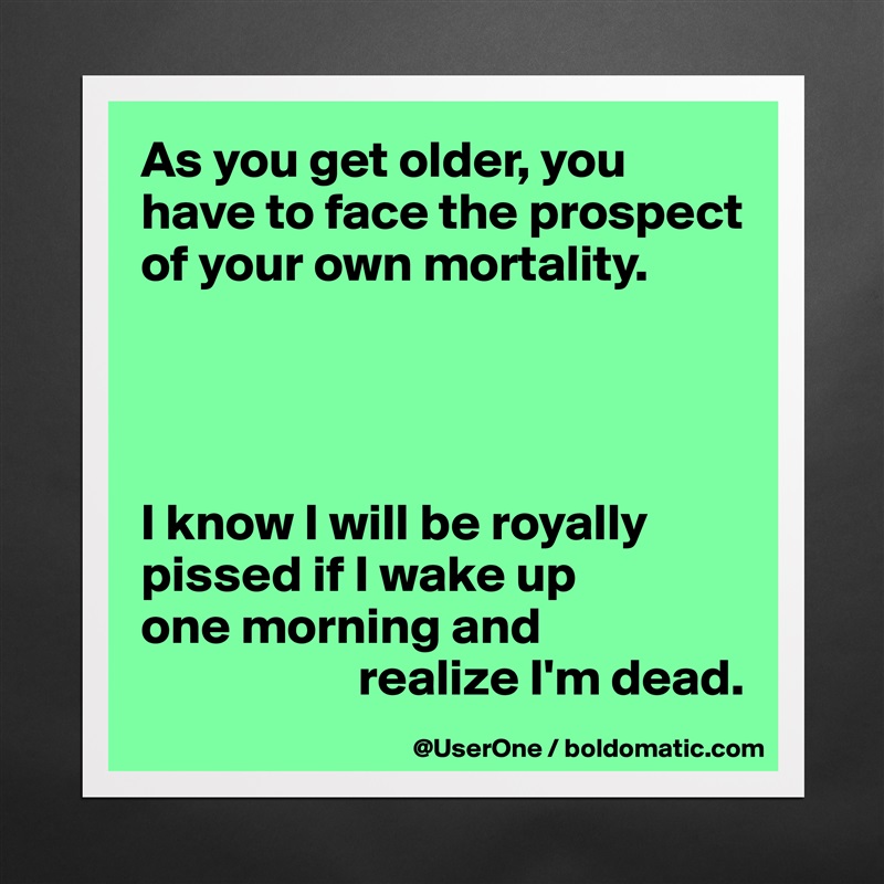 As you get older, you have to face the prospect of your own mortality.




I know I will be royally pissed if I wake up
one morning and
                     realize I'm dead.  Matte White Poster Print Statement Custom 