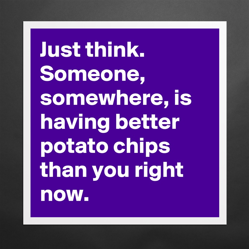 Just think. 
Someone, somewhere, is having better potato chips than you right now.  Matte White Poster Print Statement Custom 