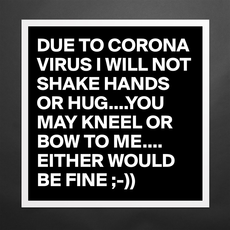 DUE TO CORONA VIRUS I WILL NOT SHAKE HANDS OR HUG....YOU MAY KNEEL OR BOW TO ME.... EITHER WOULD BE FINE ;-)) Matte White Poster Print Statement Custom 