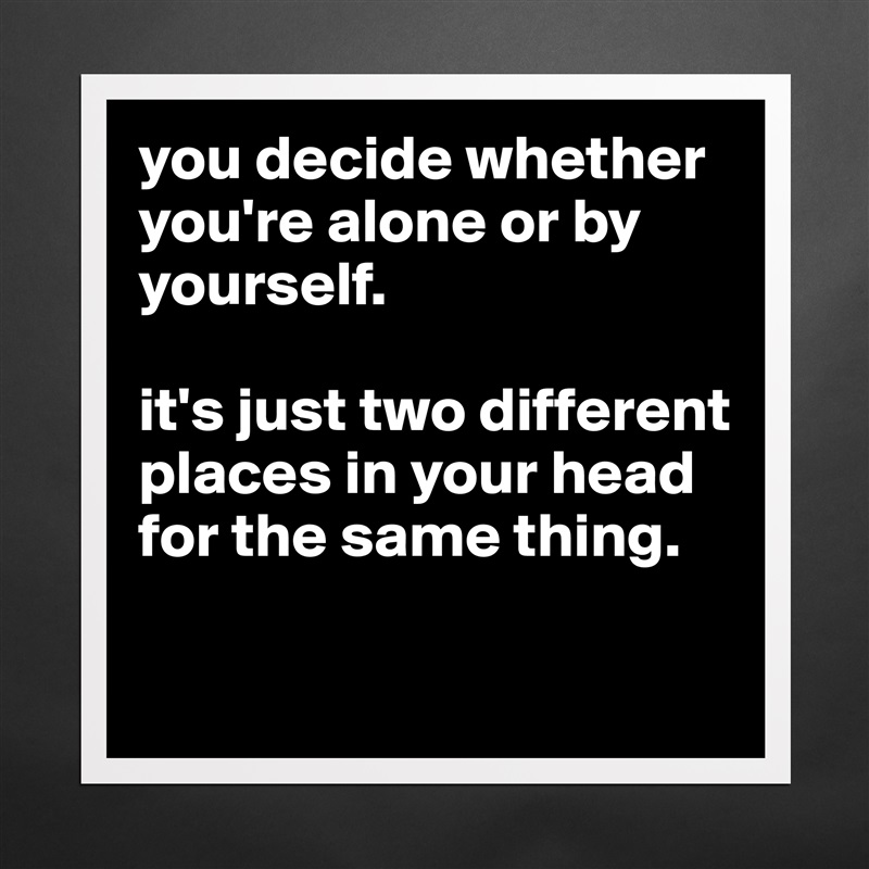 you decide whether you're alone or by yourself. 

it's just two different places in your head for the same thing.

 Matte White Poster Print Statement Custom 