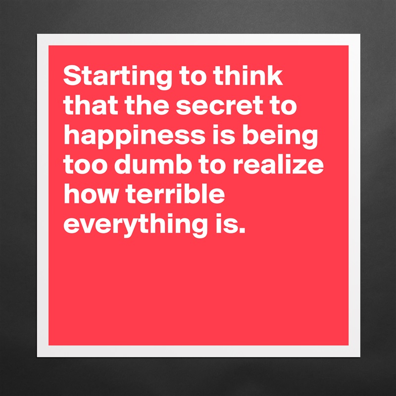Starting to think that the secret to happiness is being too dumb to realize how terrible everything is.


 Matte White Poster Print Statement Custom 