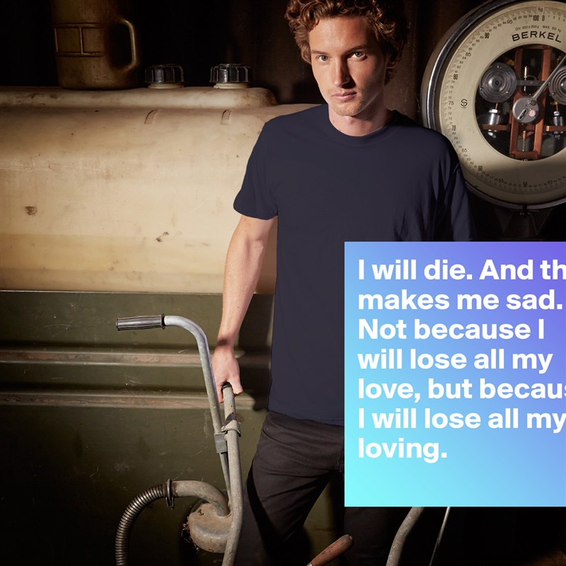 I will die. And that makes me sad. Not because I will lose all my love, but because I will lose all my loving. White Tshirt American Apparel Custom Men 