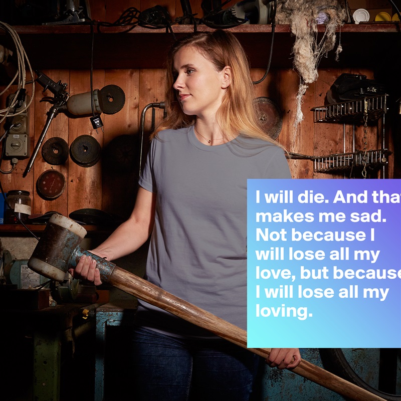 I will die. And that makes me sad. Not because I will lose all my love, but because I will lose all my loving. White American Apparel Short Sleeve Tshirt Custom 