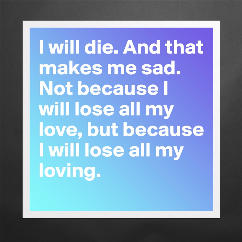 I will die. And that makes me sad. Not because I will lose all my love, but because I will lose all my loving. Matte White Poster Print Statement Custom 