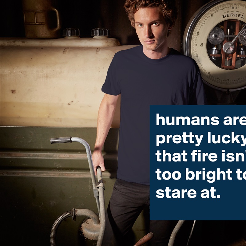humans are pretty lucky that fire isn't too bright to stare at. White Tshirt American Apparel Custom Men 