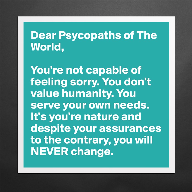 Dear Psycopaths of The World, 

You're not capable of feeling sorry. You don't value humanity. You serve your own needs. It's you're nature and despite your assurances to the contrary, you will NEVER change. Matte White Poster Print Statement Custom 