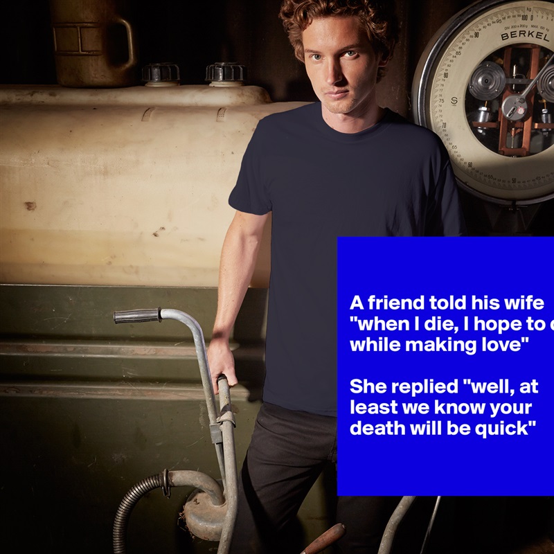 

A friend told his wife "when I die, I hope to die while making love"

She replied "well, at least we know your death will be quick"

 White Tshirt American Apparel Custom Men 
