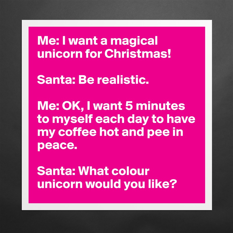 Me: I want a magical unicorn for Christmas!

Santa: Be realistic. 

Me: OK, I want 5 minutes to myself each day to have my coffee hot and pee in peace. 

Santa: What colour unicorn would you like?  Matte White Poster Print Statement Custom 