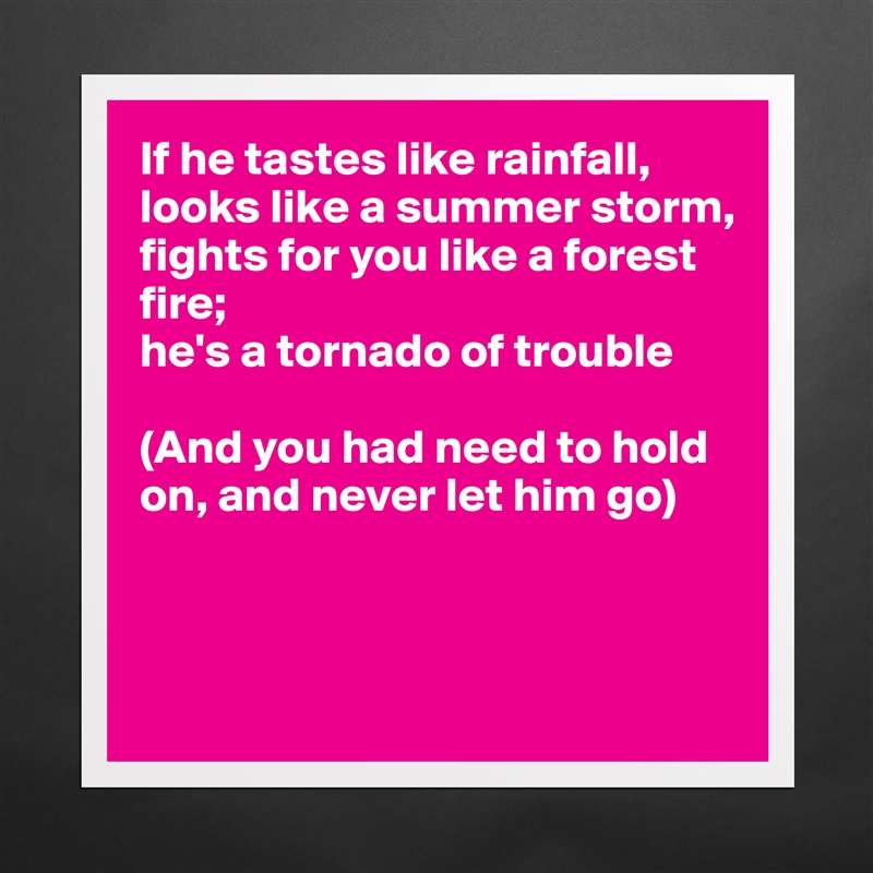If he tastes like rainfall,
looks like a summer storm,
fights for you like a forest 
fire;
he's a tornado of trouble

(And you had need to hold
on, and never let him go)



 Matte White Poster Print Statement Custom 