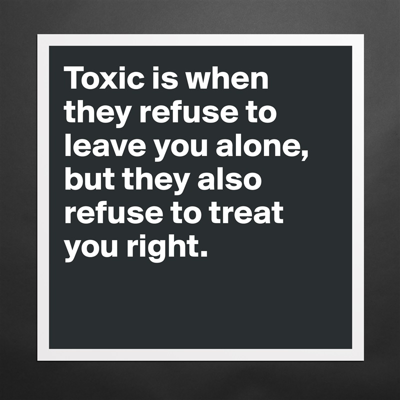 Toxic is when they refuse to leave you alone, but they also refuse to treat you right.

 Matte White Poster Print Statement Custom 