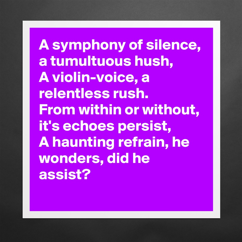 A symphony of silence, a tumultuous hush,
A violin-voice, a relentless rush.
From within or without, it's echoes persist,
A haunting refrain, he wonders, did he assist? Matte White Poster Print Statement Custom 