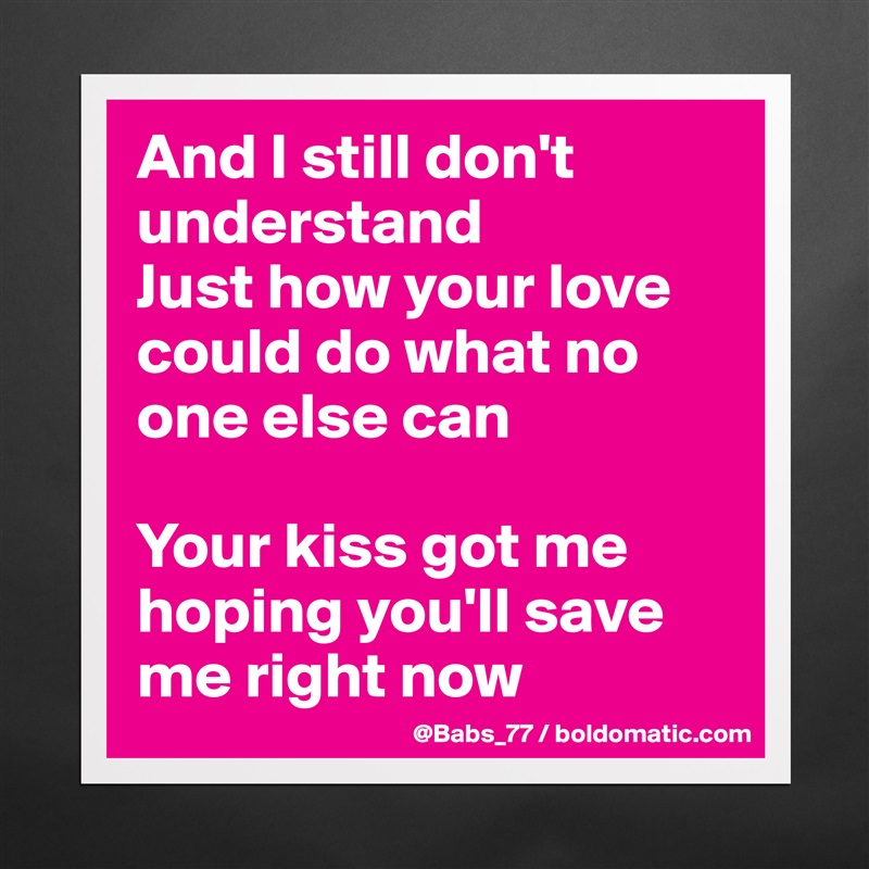 And I still don't understand
Just how your love could do what no one else can

Your kiss got me hoping you'll save me right now Matte White Poster Print Statement Custom 