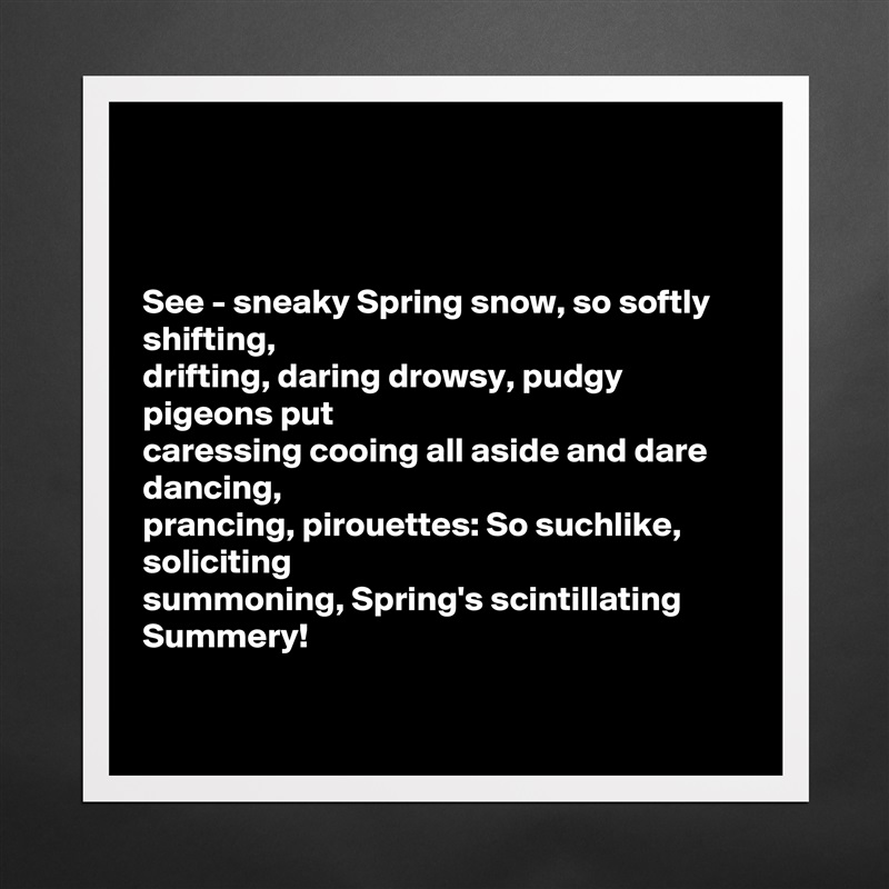



See - sneaky Spring snow, so softly shifting,
drifting, daring drowsy, pudgy pigeons put
caressing cooing all aside and dare dancing, 
prancing, pirouettes: So suchlike, soliciting 
summoning, Spring's scintillating Summery! 

 Matte White Poster Print Statement Custom 