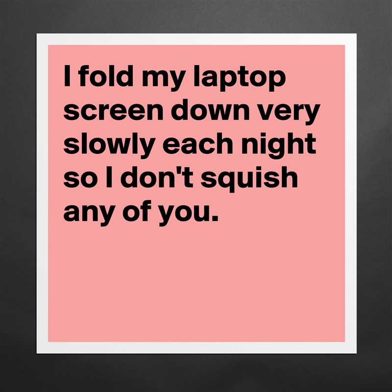 I fold my laptop screen down very slowly each night so I don't squish any of you.

 Matte White Poster Print Statement Custom 
