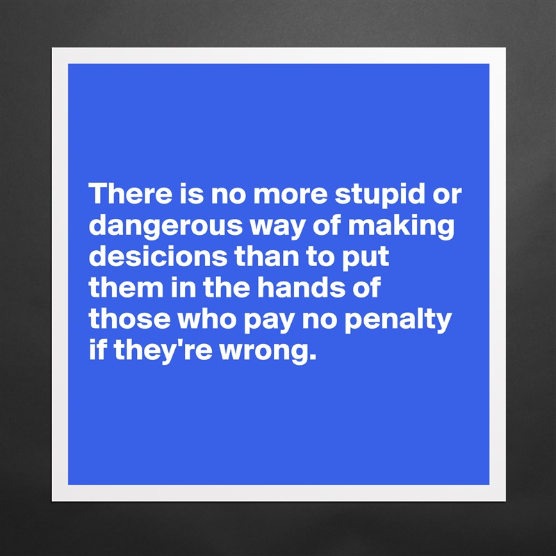 


There is no more stupid or dangerous way of making desicions than to put them in the hands of those who pay no penalty if they're wrong. 


 Matte White Poster Print Statement Custom 