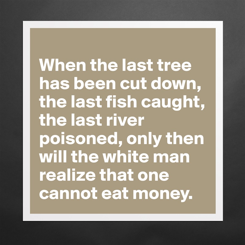 
When the last tree has been cut down, the last fish caught, the last river poisoned, only then will the white man realize that one cannot eat money. Matte White Poster Print Statement Custom 
