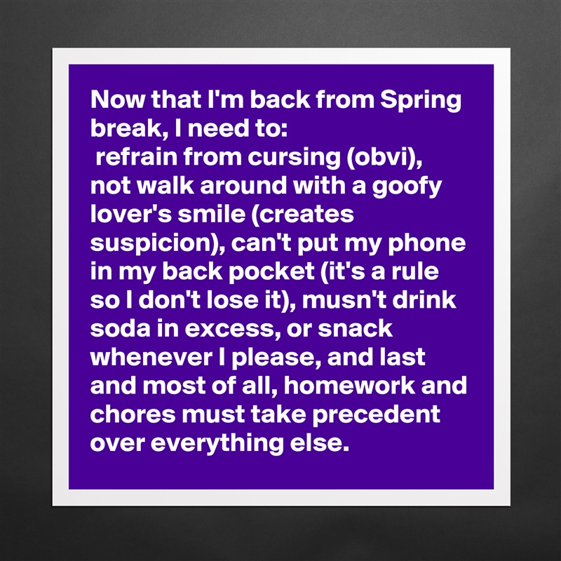 Now that I'm back from Spring break, I need to:
 refrain from cursing (obvi), not walk around with a goofy lover's smile (creates suspicion), can't put my phone in my back pocket (it's a rule so I don't lose it), musn't drink soda in excess, or snack whenever I please, and last and most of all, homework and chores must take precedent over everything else.   Matte White Poster Print Statement Custom 