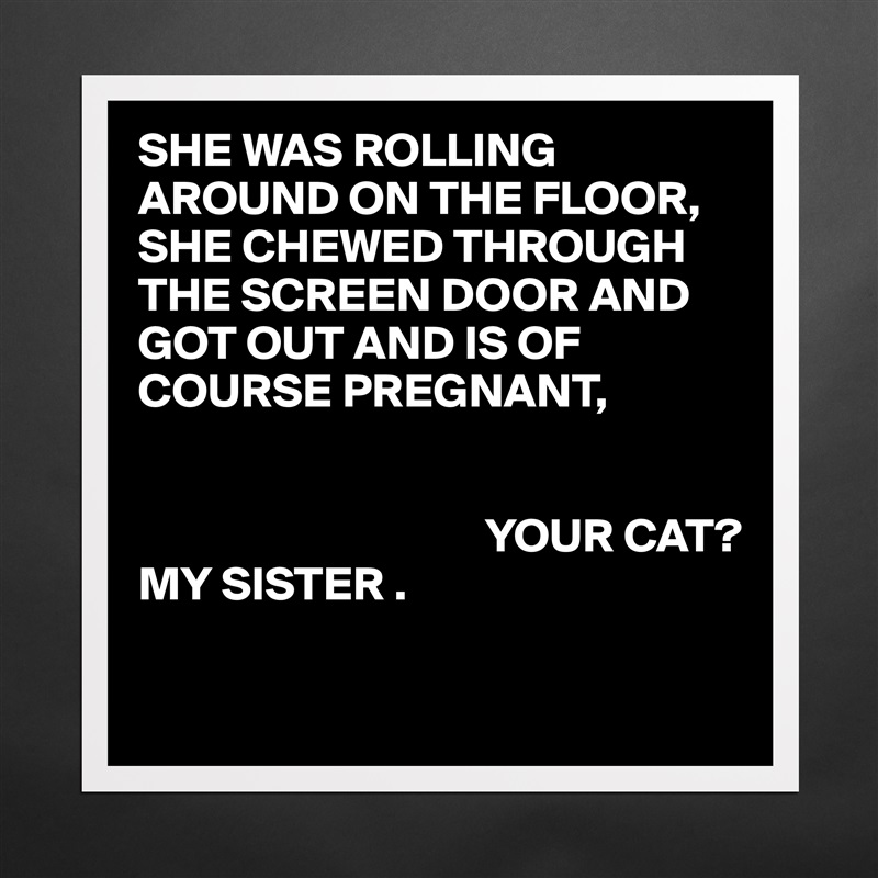 SHE WAS ROLLING AROUND ON THE FLOOR,
SHE CHEWED THROUGH THE SCREEN DOOR AND GOT OUT AND IS OF COURSE PREGNANT, 
     

                                    YOUR CAT?
MY SISTER .

 Matte White Poster Print Statement Custom 
