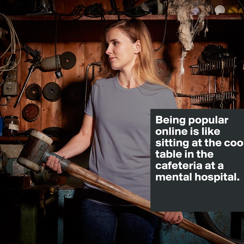Being popular online is like sitting at the cool table in the cafeteria at a mental hospital. 

 White American Apparel Short Sleeve Tshirt Custom 