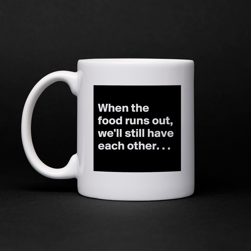 
When the food runs out,
we'll still have each other. . .
 White Mug Coffee Tea Custom 