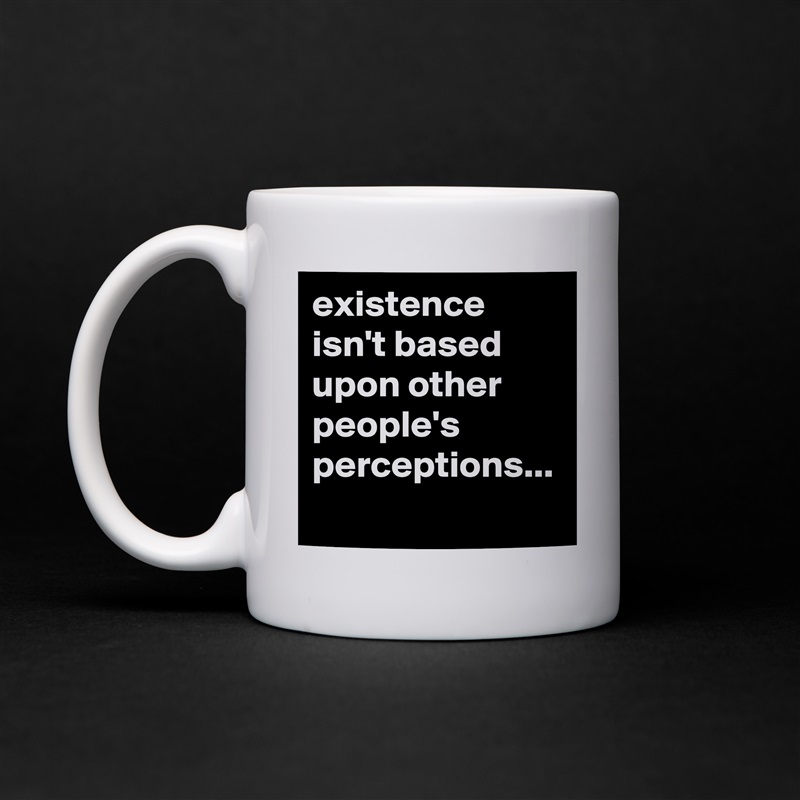 existence isn't based upon other people's perceptions... White Mug Coffee Tea Custom 