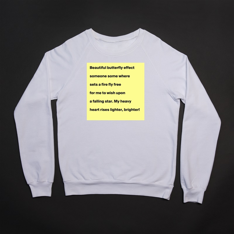 Beautiful butterfly effect

someone some where

sets a fire fly free

for me to wish upon

a falling star. My heavy

heart rises lighter, brighter!  White Gildan Heavy Blend Crewneck Sweatshirt 