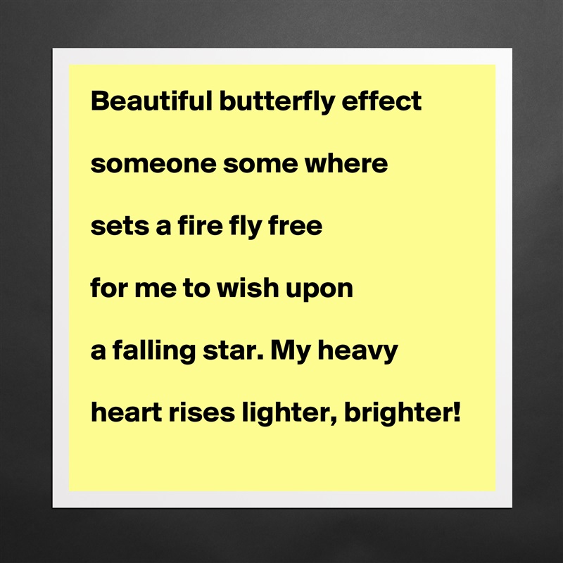Beautiful butterfly effect

someone some where

sets a fire fly free

for me to wish upon

a falling star. My heavy

heart rises lighter, brighter!  Matte White Poster Print Statement Custom 