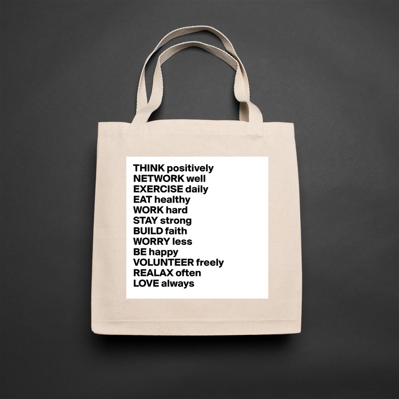 THINK positively
NETWORK well
EXERCISE daily
EAT healthy
WORK hard
STAY strong
BUILD faith
WORRY less
BE happy
VOLUNTEER freely 
REALAX often
LOVE always Natural Eco Cotton Canvas Tote 