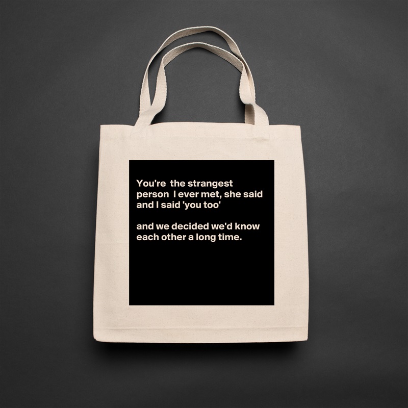 
You're  the strangest person  I ever met, she said 
and I said 'you too'

and we decided we'd know each other a long time.




 Natural Eco Cotton Canvas Tote 