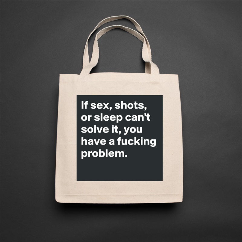 If sex, shots, or sleep can't solve it, you have a fucking problem. 
 Natural Eco Cotton Canvas Tote 