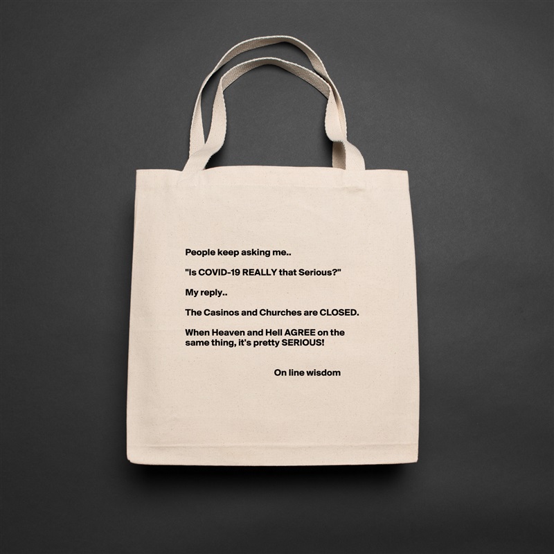 

People keep asking me..

"Is COVID-19 REALLY that Serious?"

My reply.. 

The Casinos and Churches are CLOSED.

When Heaven and Hell AGREE on the same thing, it's pretty SERIOUS!


                                               On line wisdom 
 Natural Eco Cotton Canvas Tote 