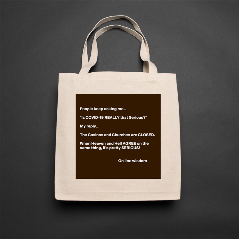 

People keep asking me..

"Is COVID-19 REALLY that Serious?"

My reply.. 

The Casinos and Churches are CLOSED.

When Heaven and Hell AGREE on the same thing, it's pretty SERIOUS!


                                               On line wisdom 
 Natural Eco Cotton Canvas Tote 