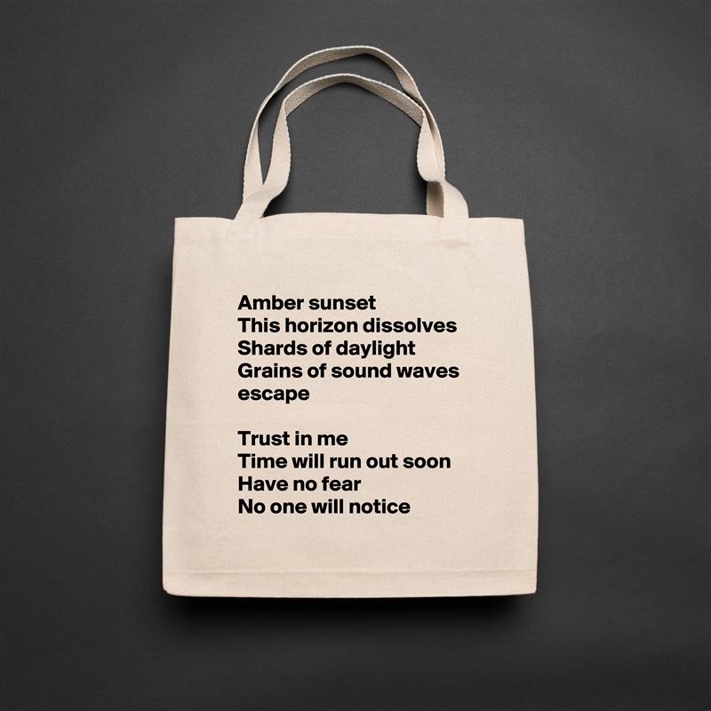 Amber sunset
This horizon dissolves
Shards of daylight
Grains of sound waves escape

Trust in me
Time will run out soon
Have no fear
No one will notice Natural Eco Cotton Canvas Tote 