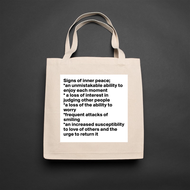 Signs of inner peace;
*an unmistakable ability to enjoy each moment
* a loss of interest in judging other people
*a loss of the ability to worry
*frequent attacks of smiling
*an increased susceptiblity to love of others and the urge to return it Natural Eco Cotton Canvas Tote 