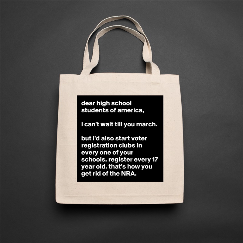 dear high school students of america,

i can't wait till you march.

but i'd also start voter registration clubs in every one of your schools. register every 17 year old. that's how you get rid of the NRA. Natural Eco Cotton Canvas Tote 