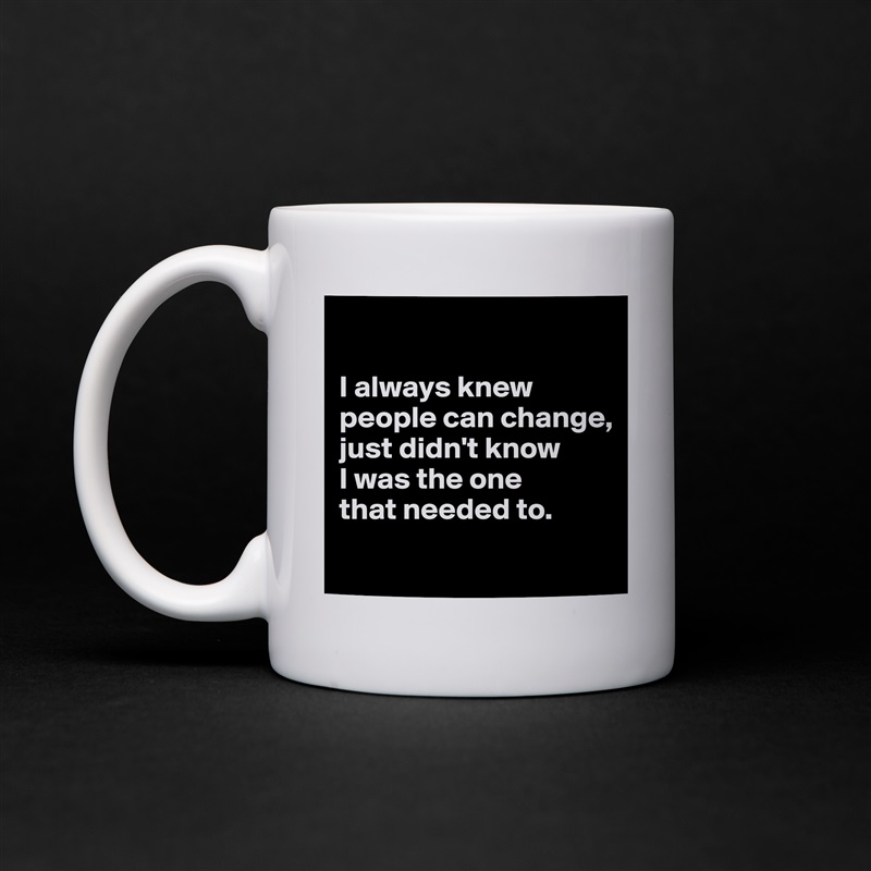 

I always knew people can change, 
just didn't know 
I was the one 
that needed to.
 White Mug Coffee Tea Custom 
