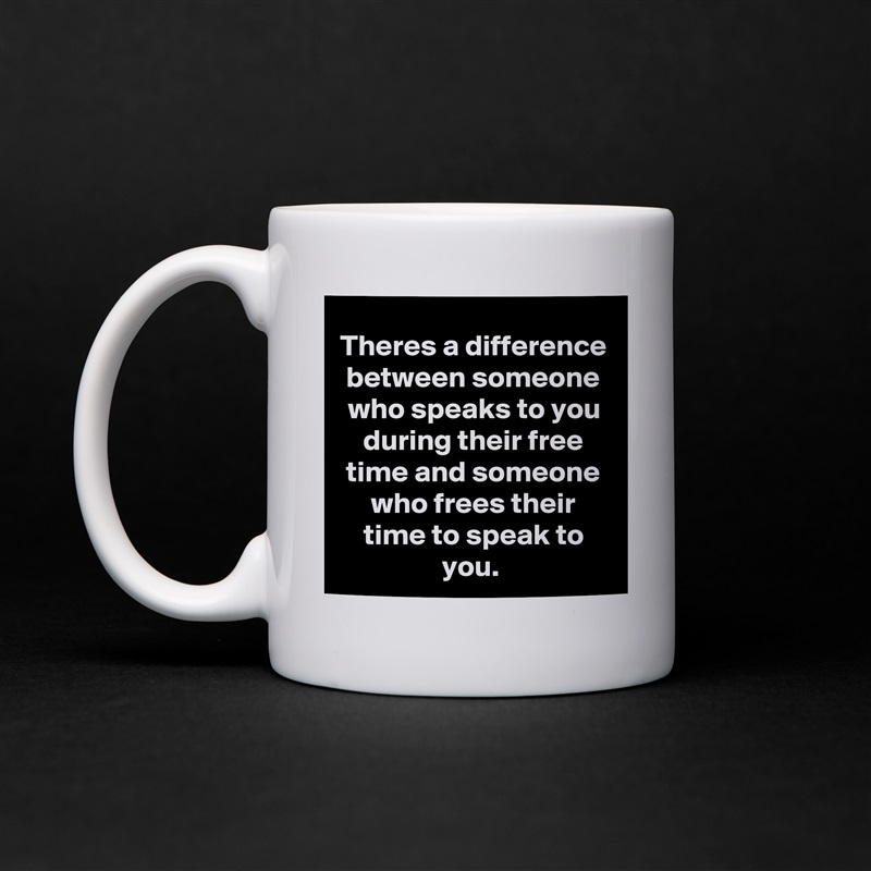 Theres a difference between someone who speaks to you during their free time and someone who frees their time to speak to you.  White Mug Coffee Tea Custom 