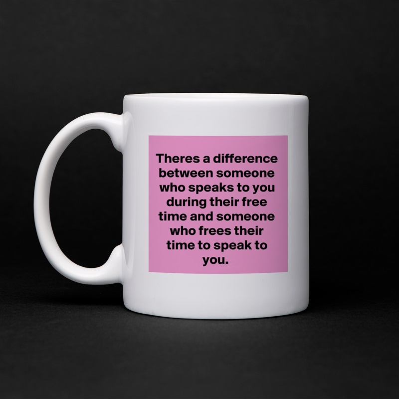 Theres a difference between someone who speaks to you during their free time and someone who frees their time to speak to you.  White Mug Coffee Tea Custom 