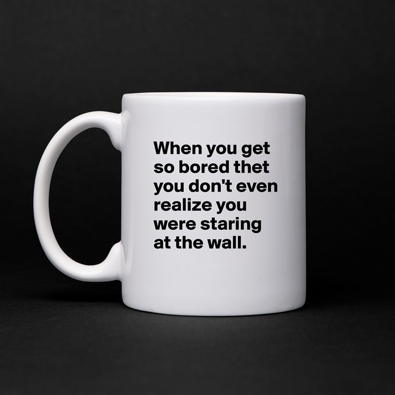 When you get so bored thet you don't even realize you were staring at the wall.  White Mug Coffee Tea Custom 