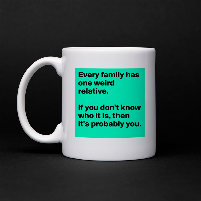 Every family has one weird relative.

If you don't know who it is, then it's probably you. White Mug Coffee Tea Custom 
