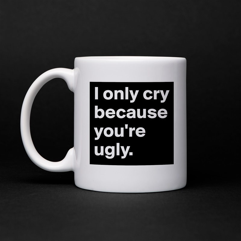 I only cry because you're ugly. White Mug Coffee Tea Custom 