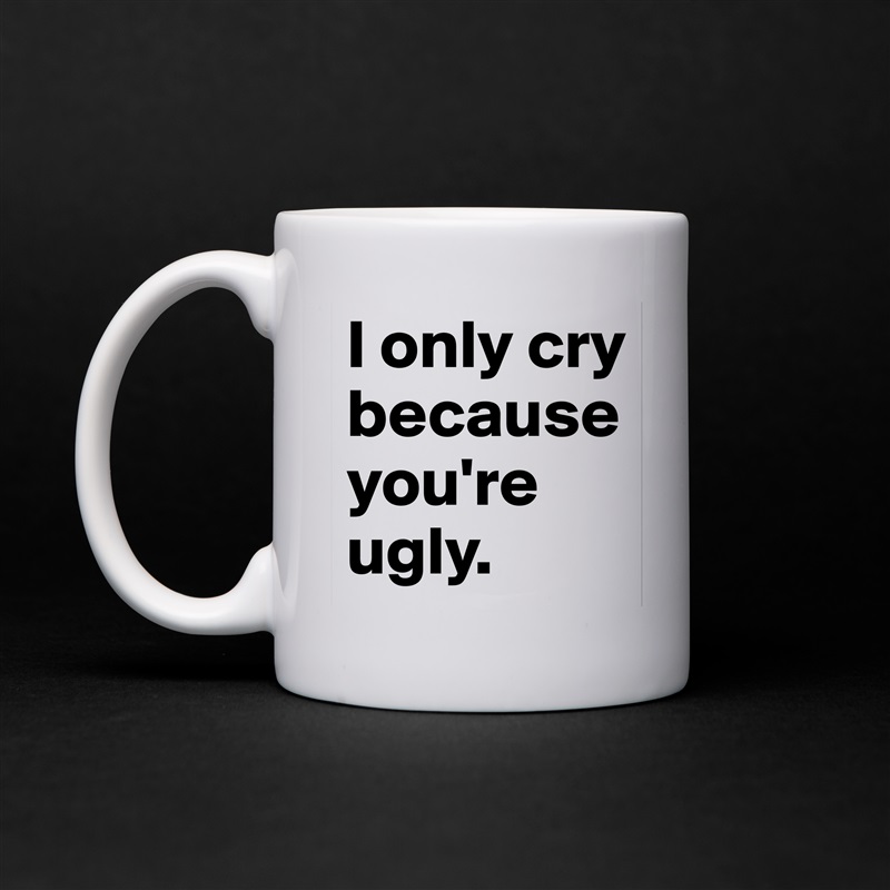 I only cry because you're ugly. White Mug Coffee Tea Custom 